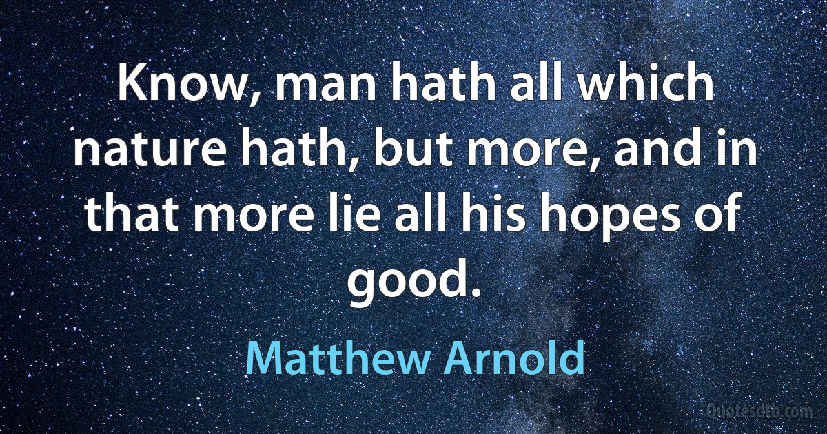 Know, man hath all which nature hath, but more, and in that more lie all his hopes of good. (Matthew Arnold)