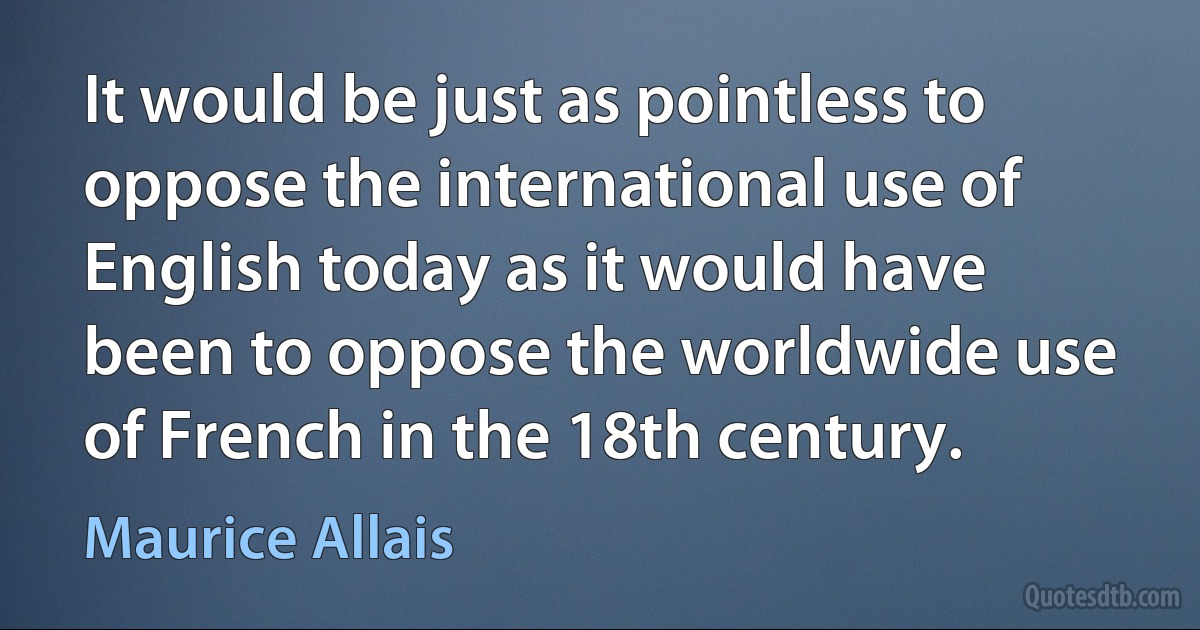 It would be just as pointless to oppose the international use of English today as it would have been to oppose the worldwide use of French in the 18th century. (Maurice Allais)