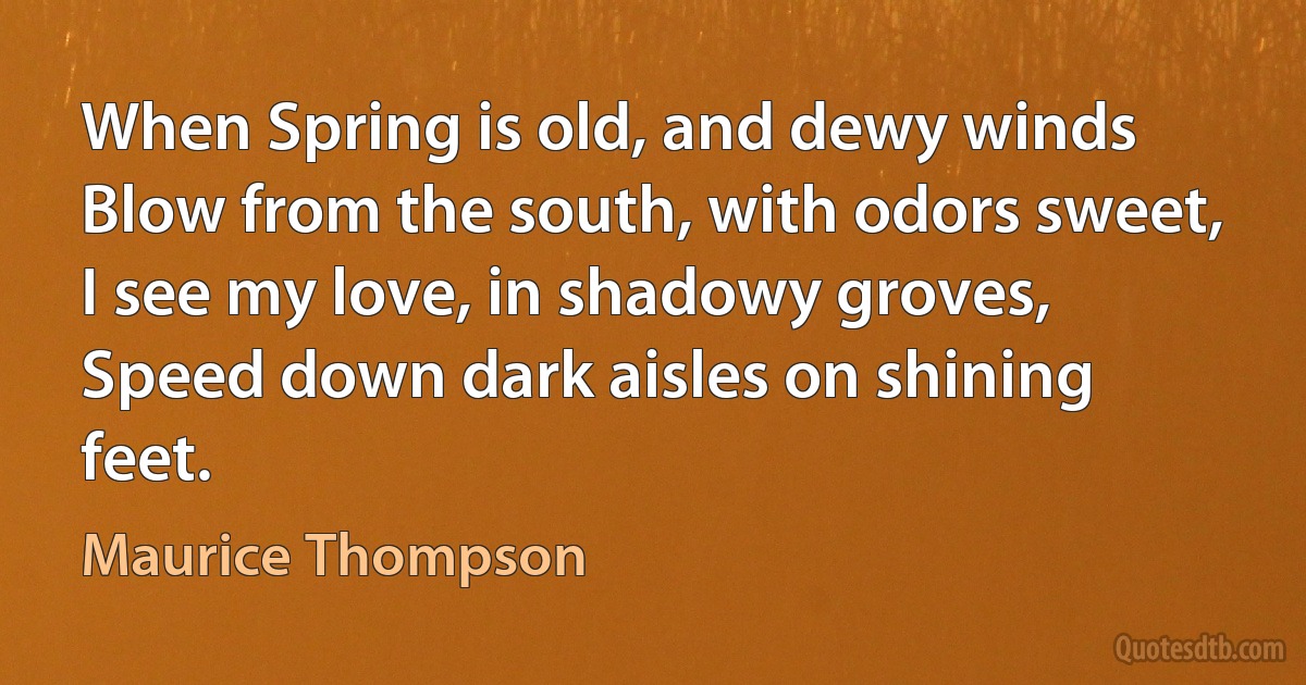 When Spring is old, and dewy winds
Blow from the south, with odors sweet,
I see my love, in shadowy groves,
Speed down dark aisles on shining feet. (Maurice Thompson)