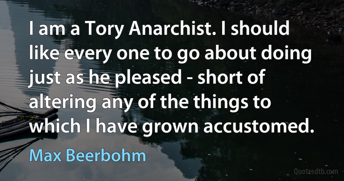 I am a Tory Anarchist. I should like every one to go about doing just as he pleased - short of altering any of the things to which I have grown accustomed. (Max Beerbohm)