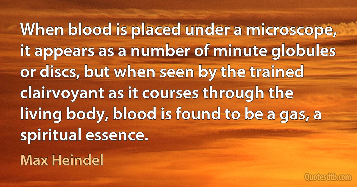 When blood is placed under a microscope, it appears as a number of minute globules or discs, but when seen by the trained clairvoyant as it courses through the living body, blood is found to be a gas, a spiritual essence. (Max Heindel)