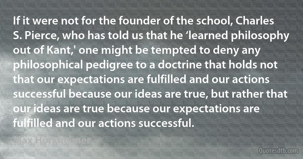 If it were not for the founder of the school, Charles S. Pierce, who has told us that he ‘learned philosophy out of Kant,' one might be tempted to deny any philosophical pedigree to a doctrine that holds not that our expectations are fulfilled and our actions successful because our ideas are true, but rather that our ideas are true because our expectations are fulfilled and our actions successful. (Max Horkheimer)