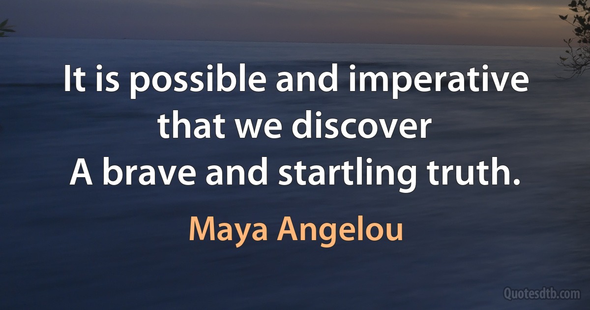 It is possible and imperative that we discover
A brave and startling truth. (Maya Angelou)