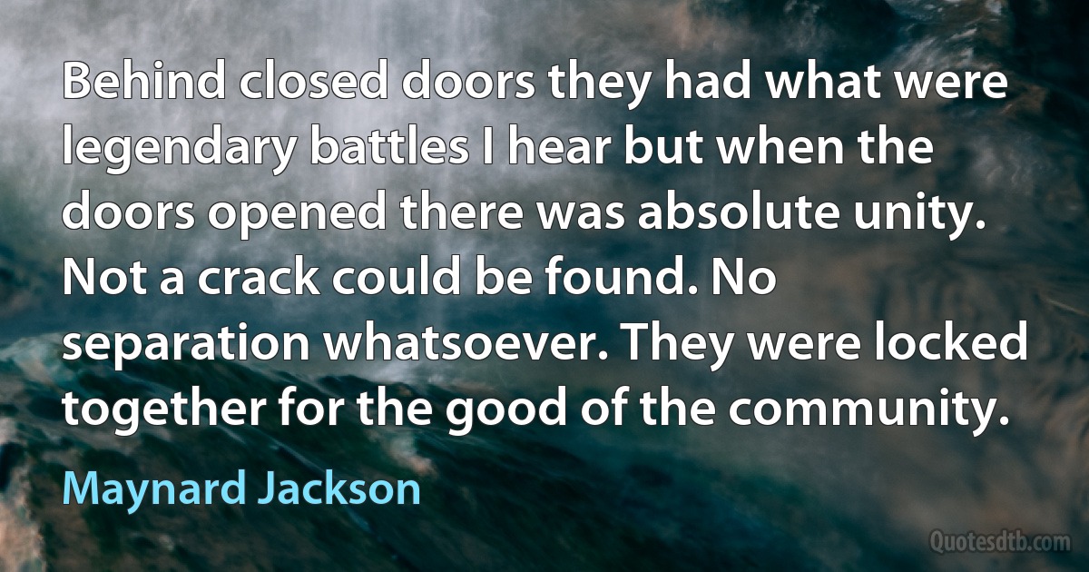 Behind closed doors they had what were legendary battles I hear but when the doors opened there was absolute unity. Not a crack could be found. No separation whatsoever. They were locked together for the good of the community. (Maynard Jackson)