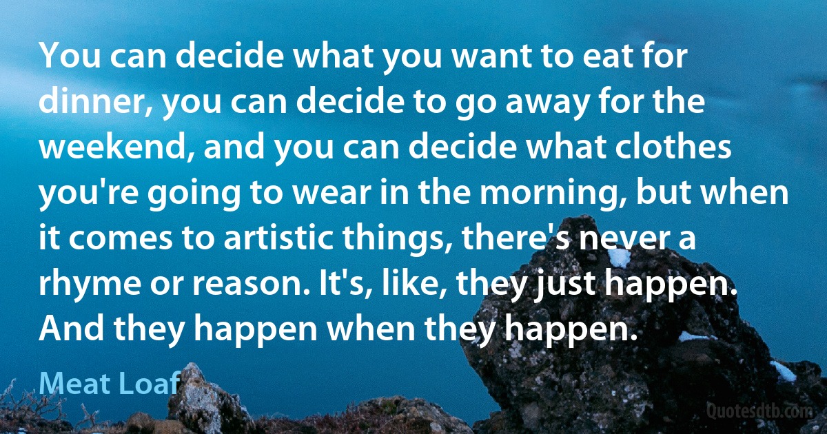 You can decide what you want to eat for dinner, you can decide to go away for the weekend, and you can decide what clothes you're going to wear in the morning, but when it comes to artistic things, there's never a rhyme or reason. It's, like, they just happen. And they happen when they happen. (Meat Loaf)