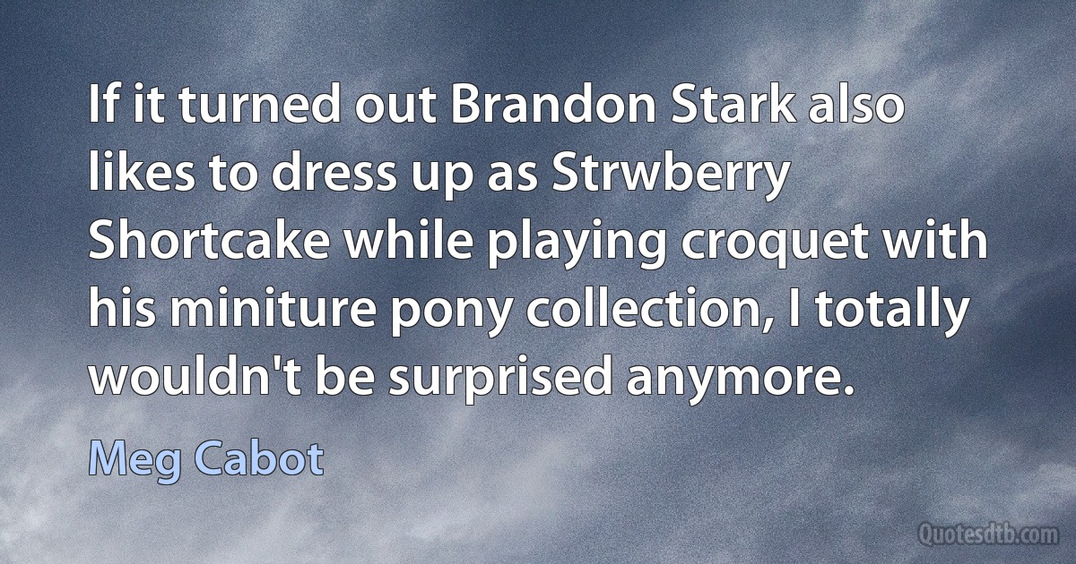 If it turned out Brandon Stark also likes to dress up as Strwberry Shortcake while playing croquet with his miniture pony collection, I totally wouldn't be surprised anymore. (Meg Cabot)