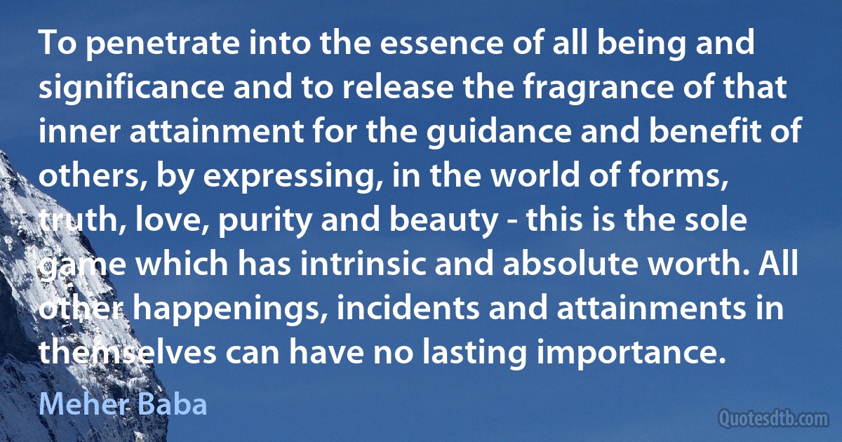 To penetrate into the essence of all being and significance and to release the fragrance of that inner attainment for the guidance and benefit of others, by expressing, in the world of forms, truth, love, purity and beauty - this is the sole game which has intrinsic and absolute worth. All other happenings, incidents and attainments in themselves can have no lasting importance. (Meher Baba)