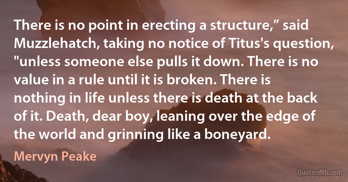 There is no point in erecting a structure,” said Muzzlehatch, taking no notice of Titus's question, "unless someone else pulls it down. There is no value in a rule until it is broken. There is nothing in life unless there is death at the back of it. Death, dear boy, leaning over the edge of the world and grinning like a boneyard. (Mervyn Peake)