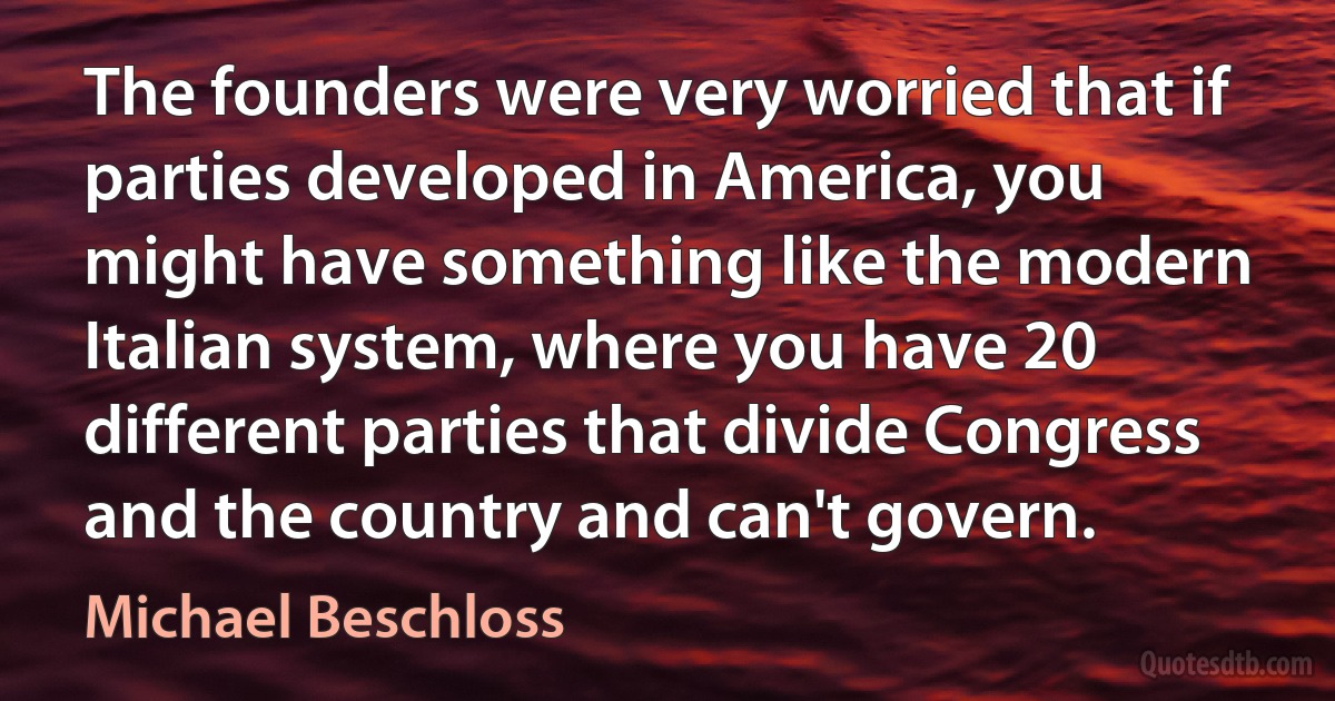 The founders were very worried that if parties developed in America, you might have something like the modern Italian system, where you have 20 different parties that divide Congress and the country and can't govern. (Michael Beschloss)