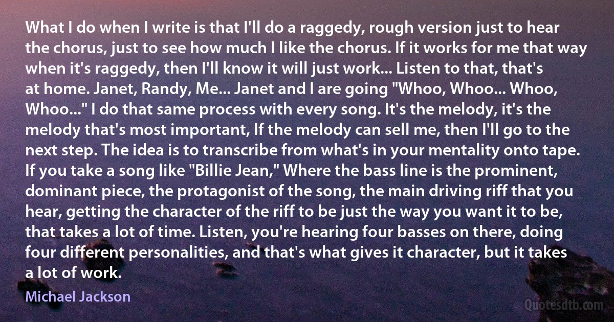 What I do when I write is that I'll do a raggedy, rough version just to hear the chorus, just to see how much I like the chorus. If it works for me that way when it's raggedy, then I'll know it will just work... Listen to that, that's at home. Janet, Randy, Me... Janet and I are going "Whoo, Whoo... Whoo, Whoo..." I do that same process with every song. It's the melody, it's the melody that's most important, If the melody can sell me, then I'll go to the next step. The idea is to transcribe from what's in your mentality onto tape. If you take a song like "Billie Jean," Where the bass line is the prominent, dominant piece, the protagonist of the song, the main driving riff that you hear, getting the character of the riff to be just the way you want it to be, that takes a lot of time. Listen, you're hearing four basses on there, doing four different personalities, and that's what gives it character, but it takes a lot of work. (Michael Jackson)