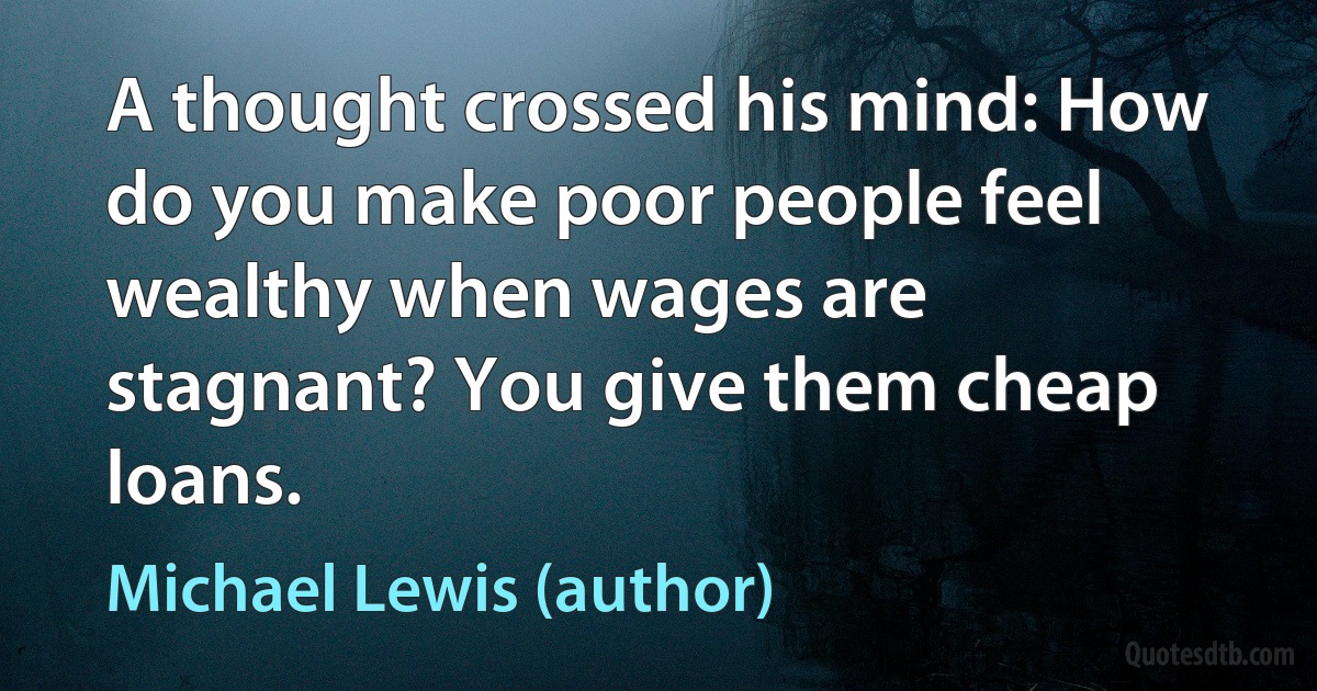 A thought crossed his mind: How do you make poor people feel wealthy when wages are stagnant? You give them cheap loans. (Michael Lewis (author))