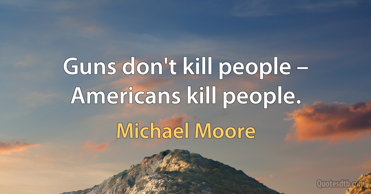 Guns don't kill people – Americans kill people. (Michael Moore)