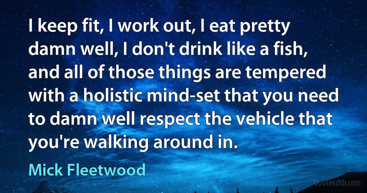 I keep fit, I work out, I eat pretty damn well, I don't drink like a fish, and all of those things are tempered with a holistic mind-set that you need to damn well respect the vehicle that you're walking around in. (Mick Fleetwood)