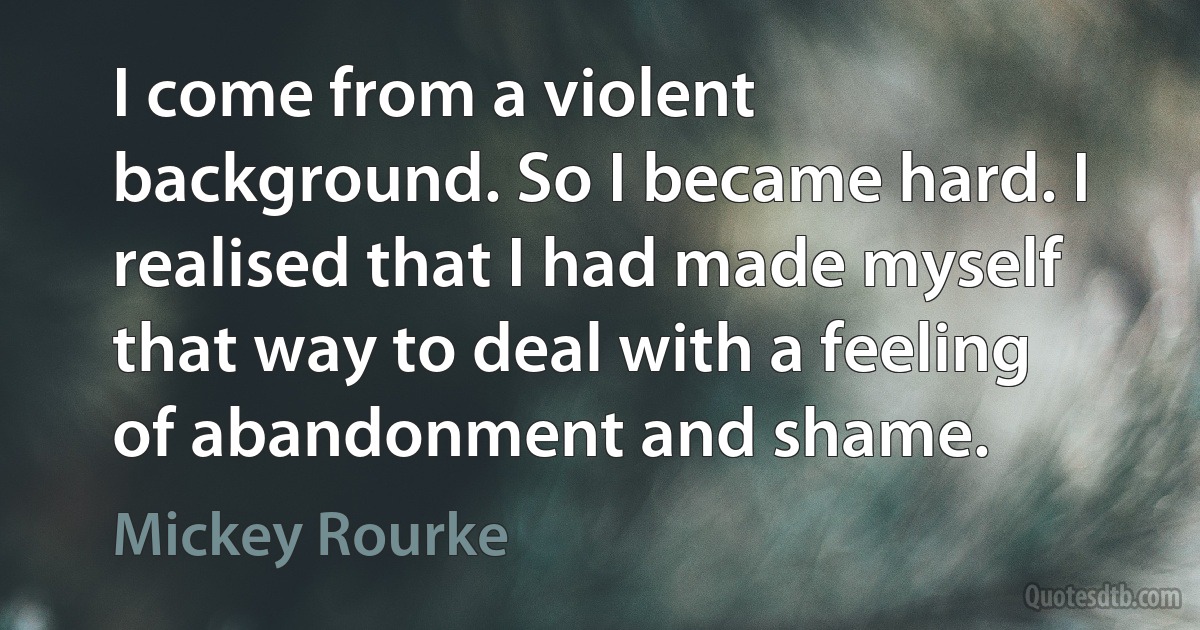 I come from a violent background. So I became hard. I realised that I had made myself that way to deal with a feeling of abandonment and shame. (Mickey Rourke)