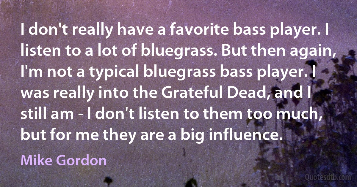 I don't really have a favorite bass player. I listen to a lot of bluegrass. But then again, I'm not a typical bluegrass bass player. I was really into the Grateful Dead, and I still am - I don't listen to them too much, but for me they are a big influence. (Mike Gordon)