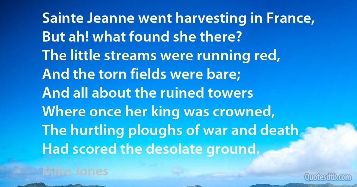 Sainte Jeanne went harvesting in France,
But ah! what found she there?
The little streams were running red,
And the torn fields were bare;
And all about the ruined towers
Where once her king was crowned,
The hurtling ploughs of war and death
Had scored the desolate ground. (Mike Jones)