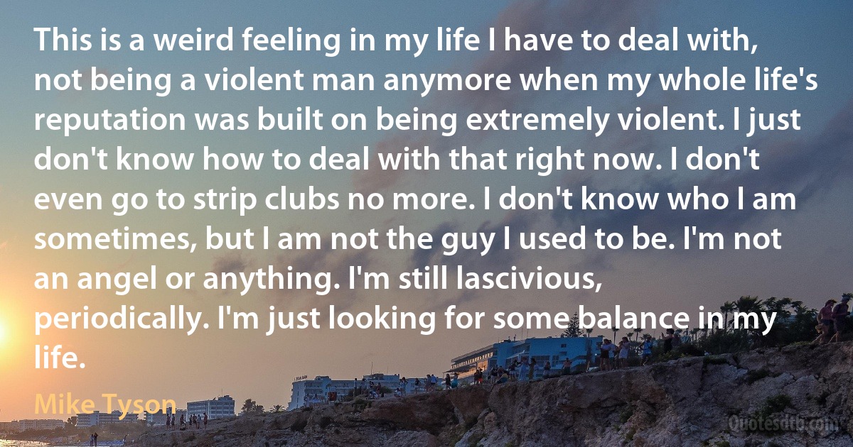 This is a weird feeling in my life I have to deal with, not being a violent man anymore when my whole life's reputation was built on being extremely violent. I just don't know how to deal with that right now. I don't even go to strip clubs no more. I don't know who I am sometimes, but I am not the guy I used to be. I'm not an angel or anything. I'm still lascivious, periodically. I'm just looking for some balance in my life. (Mike Tyson)