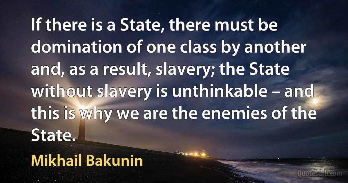 If there is a State, there must be domination of one class by another and, as a result, slavery; the State without slavery is unthinkable – and this is why we are the enemies of the State. (Mikhail Bakunin)