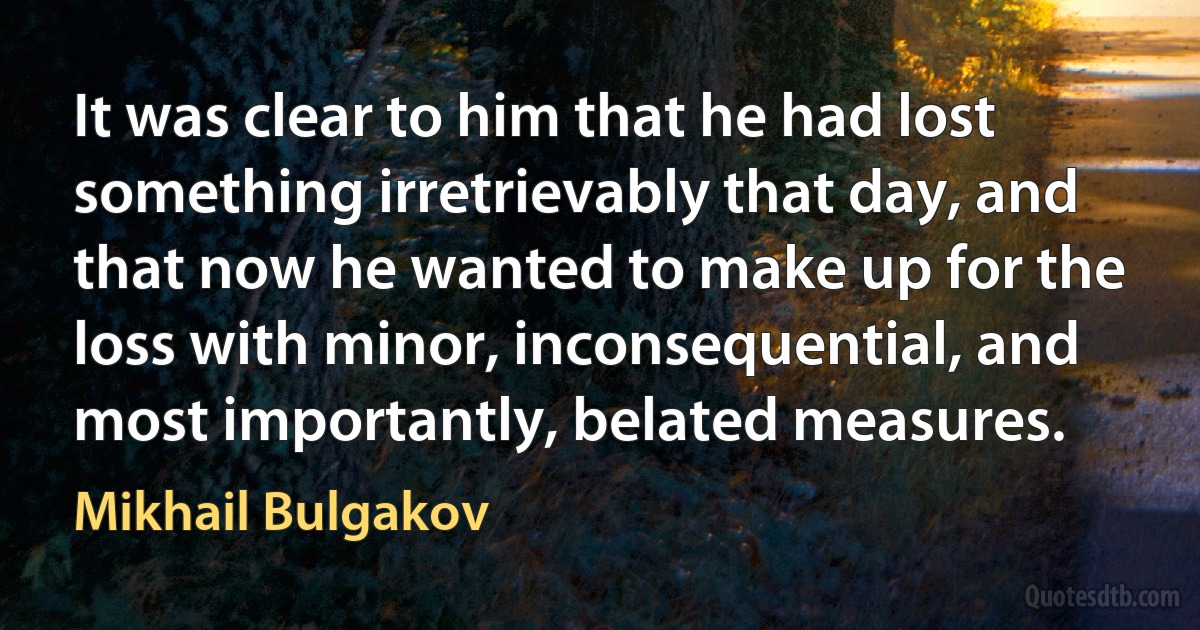 It was clear to him that he had lost something irretrievably that day, and that now he wanted to make up for the loss with minor, inconsequential, and most importantly, belated measures. (Mikhail Bulgakov)