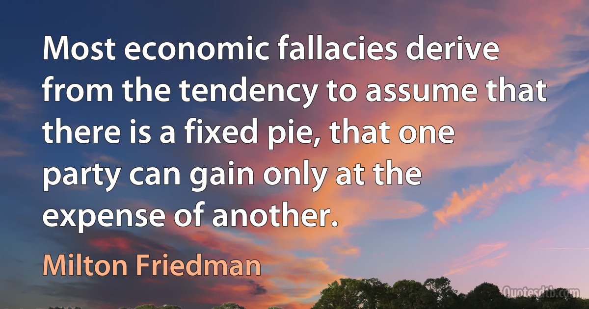 Most economic fallacies derive from the tendency to assume that there is a fixed pie, that one party can gain only at the expense of another. (Milton Friedman)