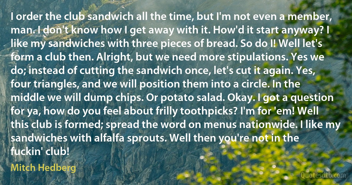 I order the club sandwich all the time, but I'm not even a member, man. I don't know how I get away with it. How'd it start anyway? I like my sandwiches with three pieces of bread. So do I! Well let's form a club then. Alright, but we need more stipulations. Yes we do; instead of cutting the sandwich once, let's cut it again. Yes, four triangles, and we will position them into a circle. In the middle we will dump chips. Or potato salad. Okay. I got a question for ya, how do you feel about frilly toothpicks? I'm for 'em! Well this club is formed; spread the word on menus nationwide. I like my sandwiches with alfalfa sprouts. Well then you're not in the fuckin' club! (Mitch Hedberg)