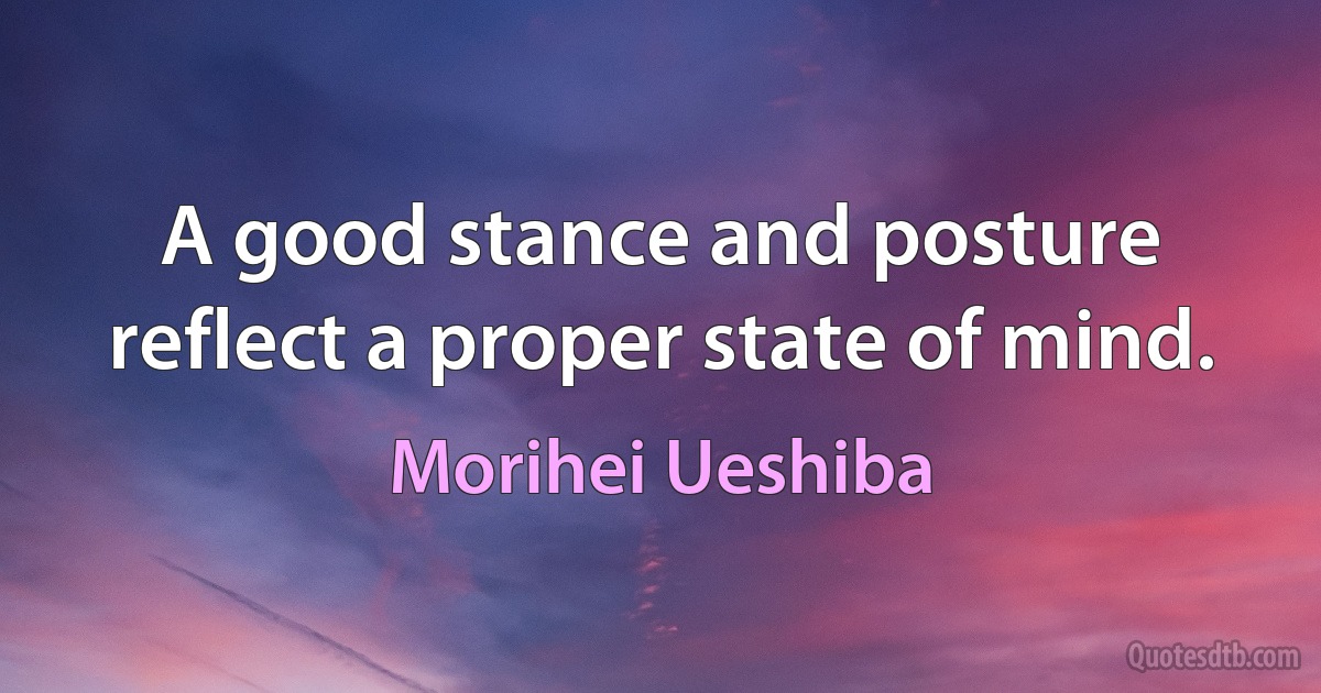 A good stance and posture reflect a proper state of mind. (Morihei Ueshiba)