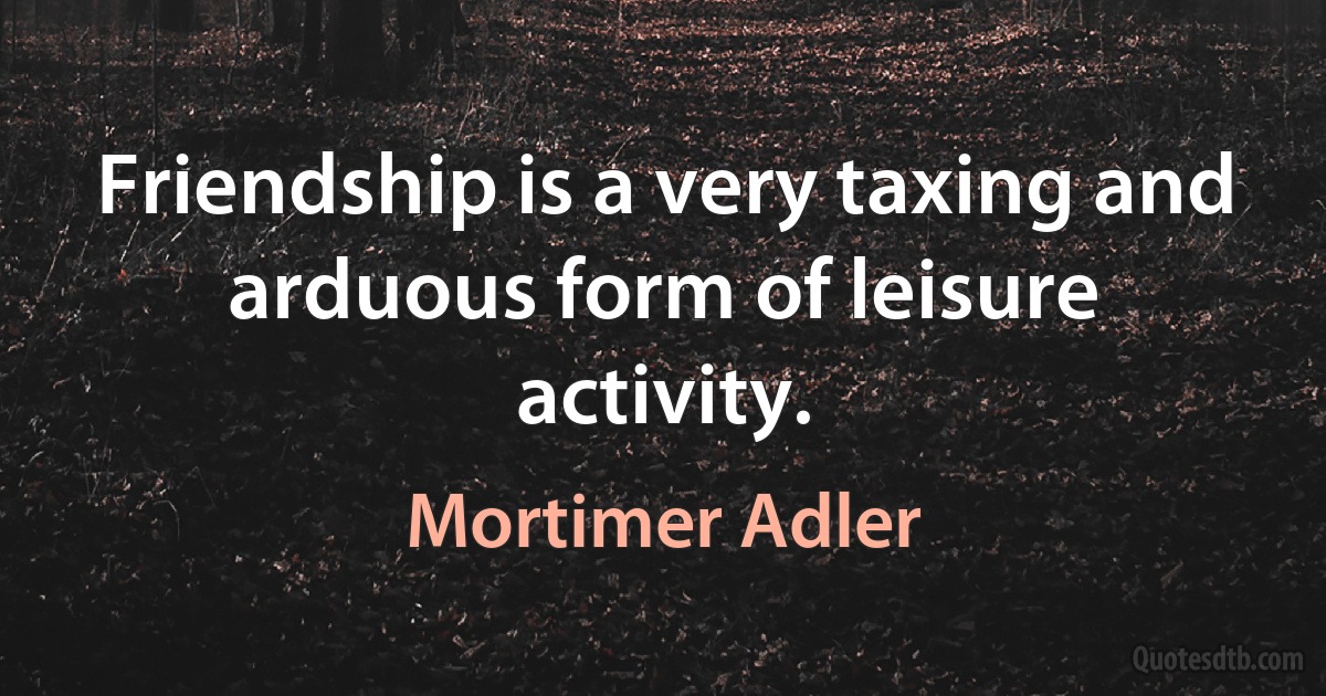 Friendship is a very taxing and arduous form of leisure activity. (Mortimer Adler)