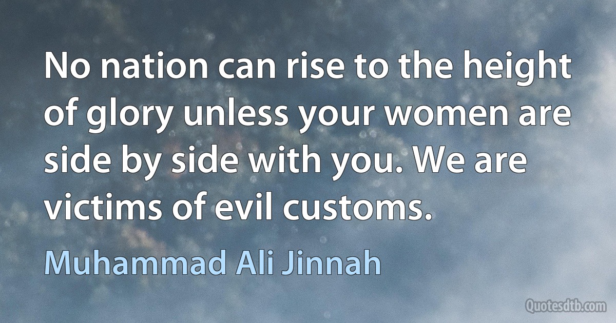 No nation can rise to the height of glory unless your women are side by side with you. We are victims of evil customs. (Muhammad Ali Jinnah)