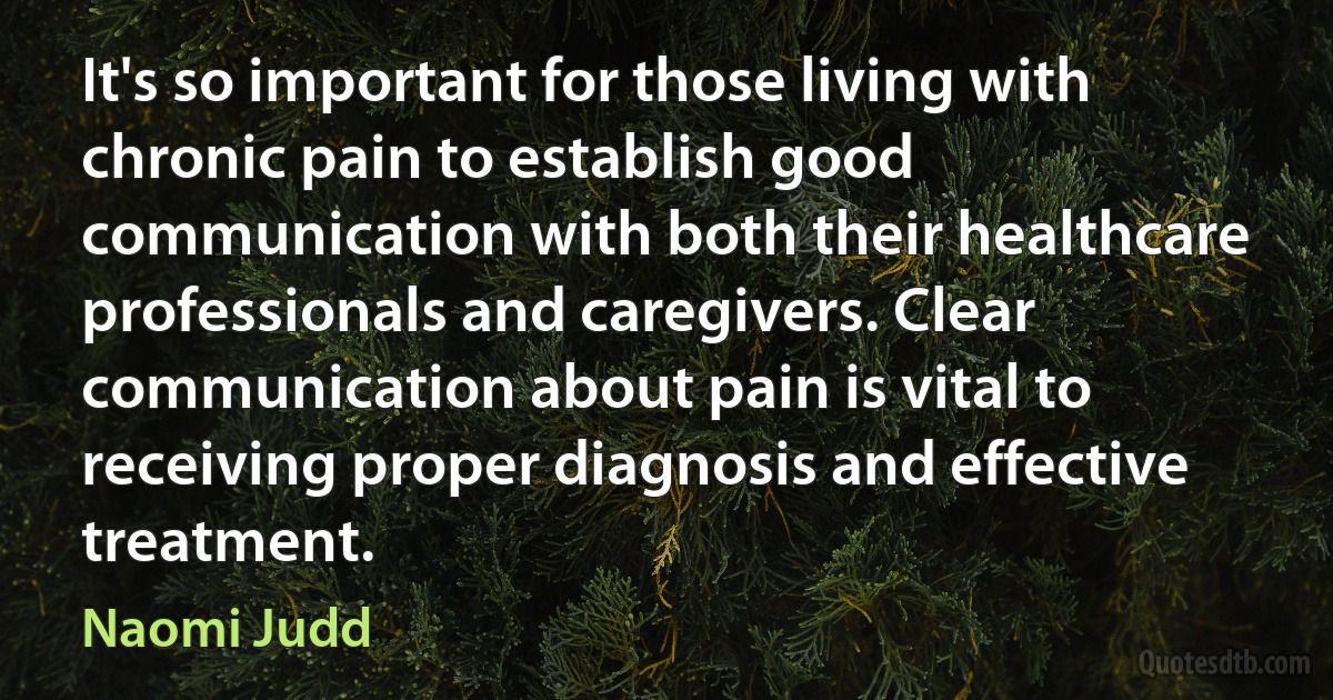 It's so important for those living with chronic pain to establish good communication with both their healthcare professionals and caregivers. Clear communication about pain is vital to receiving proper diagnosis and effective treatment. (Naomi Judd)