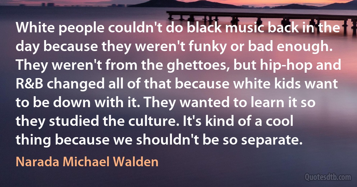 White people couldn't do black music back in the day because they weren't funky or bad enough. They weren't from the ghettoes, but hip-hop and R&B changed all of that because white kids want to be down with it. They wanted to learn it so they studied the culture. It's kind of a cool thing because we shouldn't be so separate. (Narada Michael Walden)