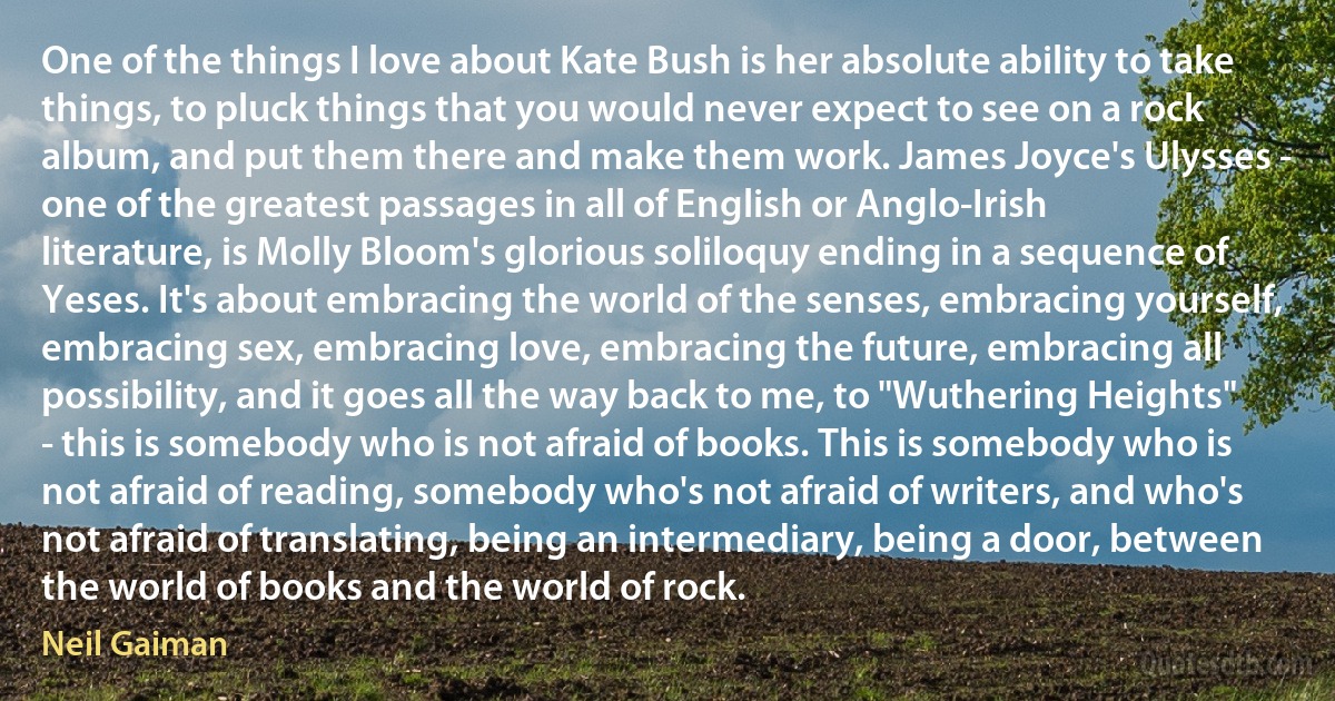 One of the things I love about Kate Bush is her absolute ability to take things, to pluck things that you would never expect to see on a rock album, and put them there and make them work. James Joyce's Ulysses - one of the greatest passages in all of English or Anglo-Irish literature, is Molly Bloom's glorious soliloquy ending in a sequence of Yeses. It's about embracing the world of the senses, embracing yourself, embracing sex, embracing love, embracing the future, embracing all possibility, and it goes all the way back to me, to "Wuthering Heights" - this is somebody who is not afraid of books. This is somebody who is not afraid of reading, somebody who's not afraid of writers, and who's not afraid of translating, being an intermediary, being a door, between the world of books and the world of rock. (Neil Gaiman)