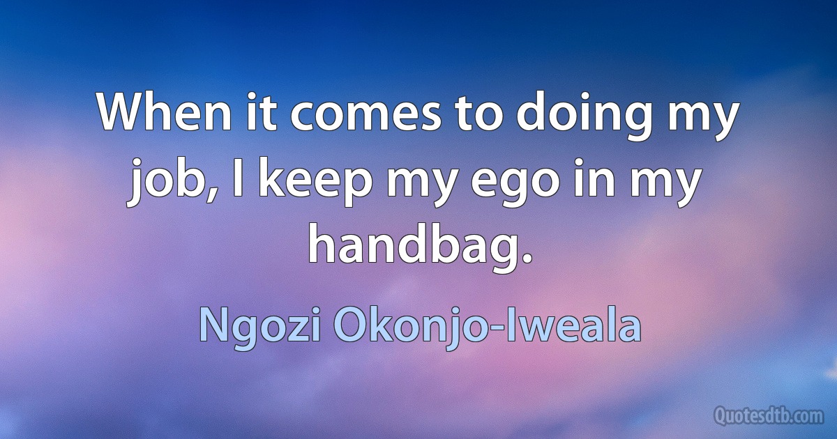 When it comes to doing my job, I keep my ego in my handbag. (Ngozi Okonjo-Iweala)