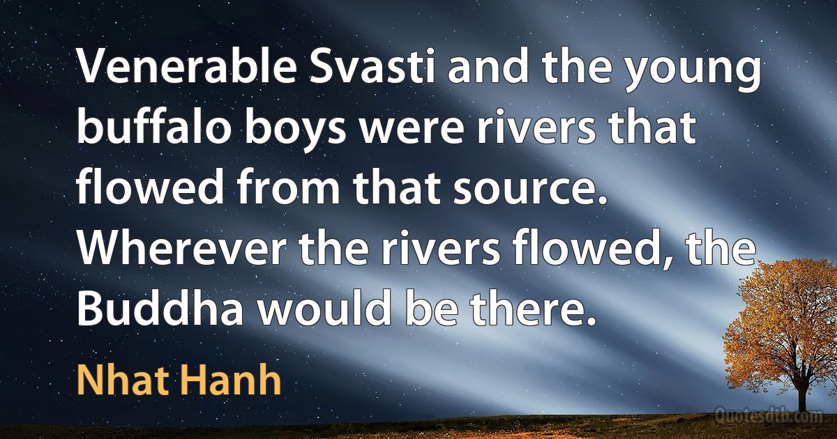 Venerable Svasti and the young buffalo boys were rivers that flowed from that source. Wherever the rivers flowed, the Buddha would be there. (Nhat Hanh)