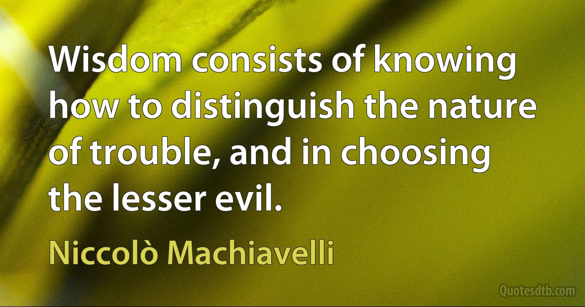 Wisdom consists of knowing how to distinguish the nature of trouble, and in choosing the lesser evil. (Niccolò Machiavelli)