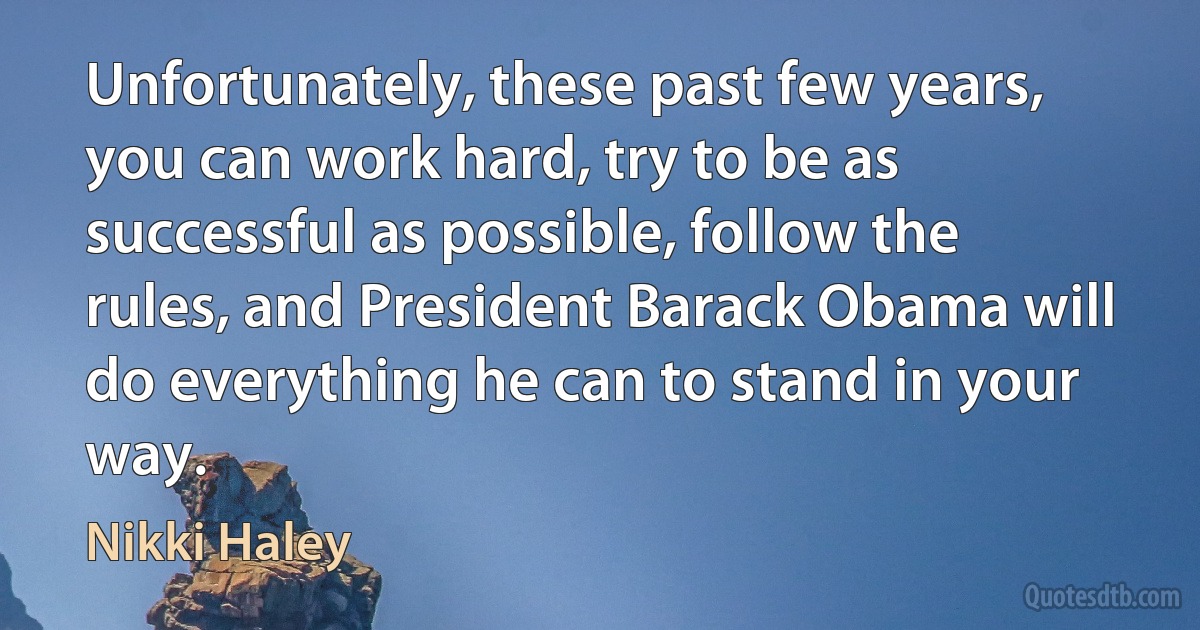 Unfortunately, these past few years, you can work hard, try to be as successful as possible, follow the rules, and President Barack Obama will do everything he can to stand in your way. (Nikki Haley)