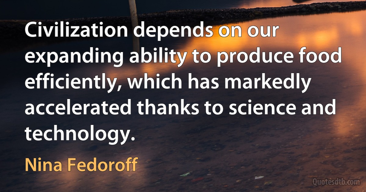 Civilization depends on our expanding ability to produce food efficiently, which has markedly accelerated thanks to science and technology. (Nina Fedoroff)