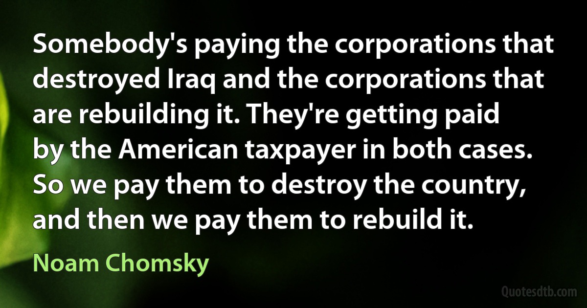 Somebody's paying the corporations that destroyed Iraq and the corporations that are rebuilding it. They're getting paid by the American taxpayer in both cases. So we pay them to destroy the country, and then we pay them to rebuild it. (Noam Chomsky)