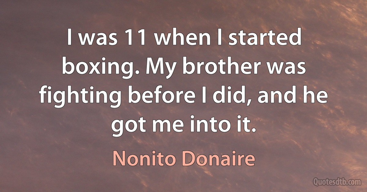 I was 11 when I started boxing. My brother was fighting before I did, and he got me into it. (Nonito Donaire)