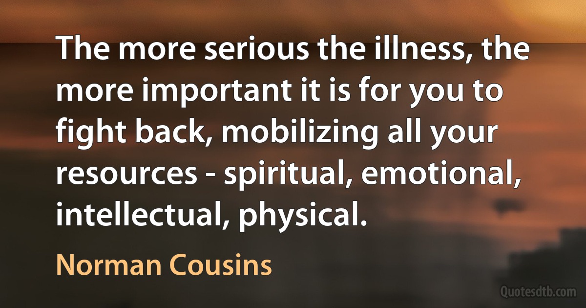 The more serious the illness, the more important it is for you to fight back, mobilizing all your resources - spiritual, emotional, intellectual, physical. (Norman Cousins)