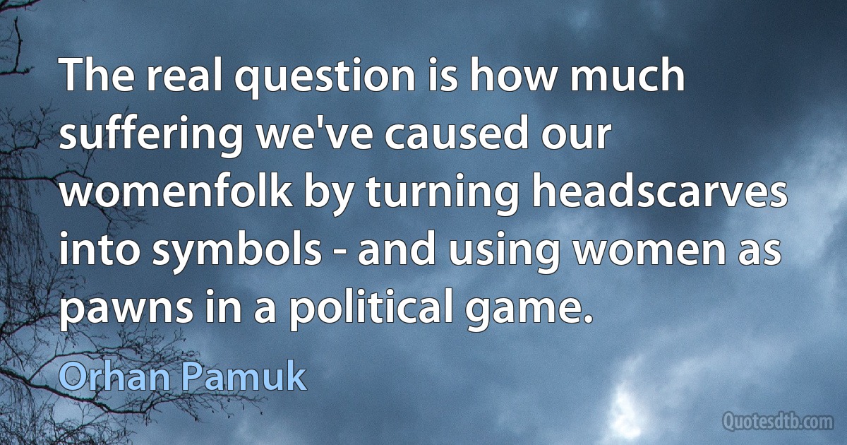 The real question is how much suffering we've caused our womenfolk by turning headscarves into symbols - and using women as pawns in a political game. (Orhan Pamuk)