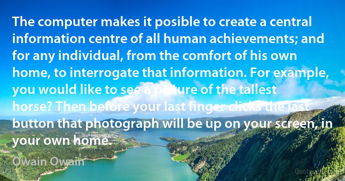 The computer makes it posible to create a central information centre of all human achievements; and for any individual, from the comfort of his own home, to interrogate that information. For example, you would like to see a picture of the tallest horse? Then before your last finger clicks the last button that photograph will be up on your screen, in your own home. (Owain Owain)