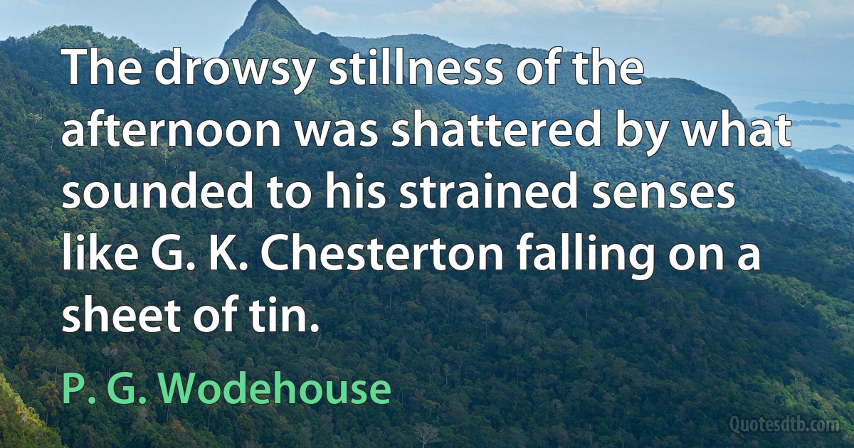 The drowsy stillness of the afternoon was shattered by what sounded to his strained senses like G. K. Chesterton falling on a sheet of tin. (P. G. Wodehouse)