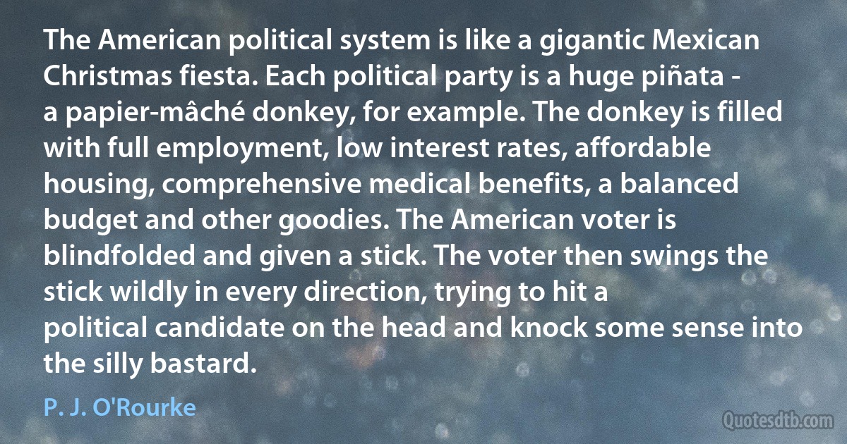 The American political system is like a gigantic Mexican Christmas fiesta. Each political party is a huge piñata - a papier-mâché donkey, for example. The donkey is filled with full employment, low interest rates, affordable housing, comprehensive medical benefits, a balanced budget and other goodies. The American voter is blindfolded and given a stick. The voter then swings the stick wildly in every direction, trying to hit a political candidate on the head and knock some sense into the silly bastard. (P. J. O'Rourke)