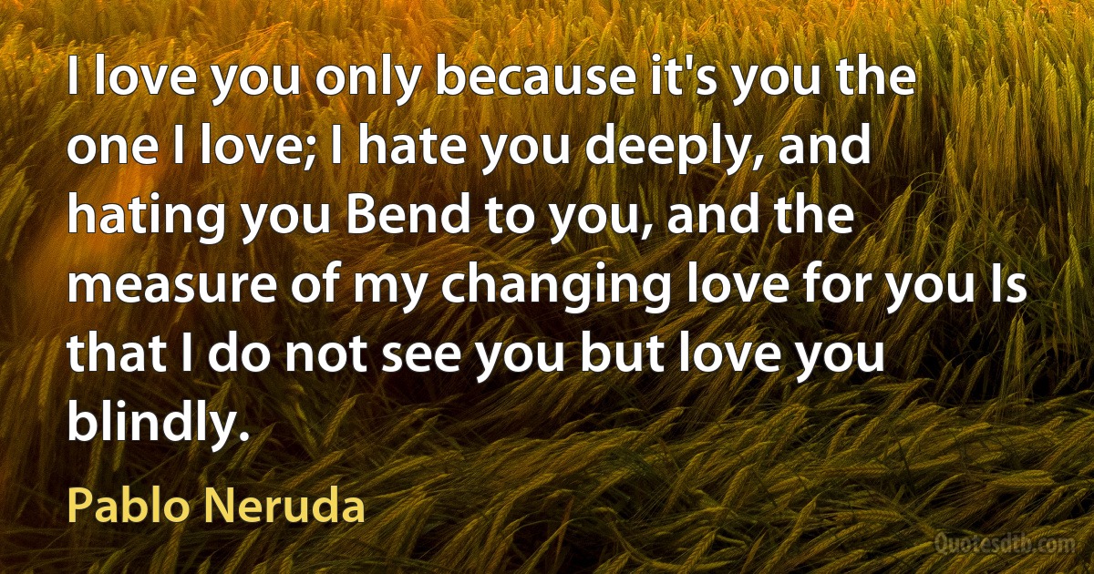 I love you only because it's you the one I love; I hate you deeply, and hating you Bend to you, and the measure of my changing love for you Is that I do not see you but love you blindly. (Pablo Neruda)