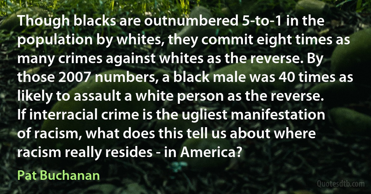 Though blacks are outnumbered 5-to-1 in the population by whites, they commit eight times as many crimes against whites as the reverse. By those 2007 numbers, a black male was 40 times as likely to assault a white person as the reverse. If interracial crime is the ugliest manifestation of racism, what does this tell us about where racism really resides - in America? (Pat Buchanan)