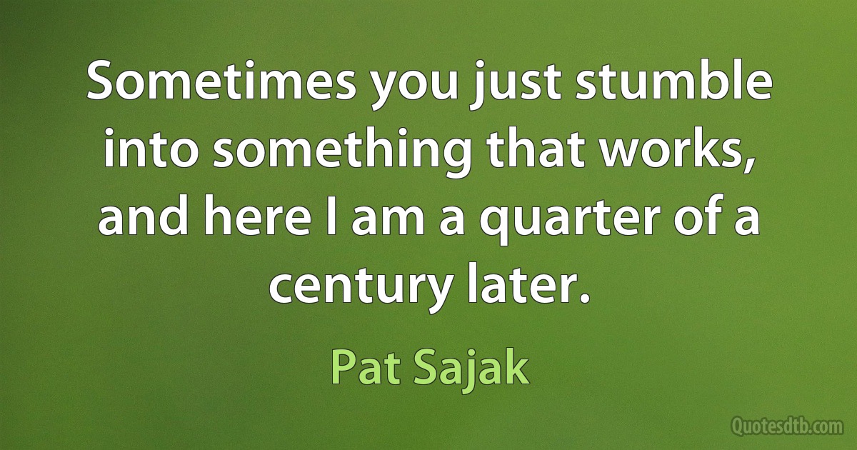 Sometimes you just stumble into something that works, and here I am a quarter of a century later. (Pat Sajak)