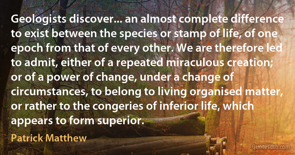 Geologists discover... an almost complete difference to exist between the species or stamp of life, of one epoch from that of every other. We are therefore led to admit, either of a repeated miraculous creation; or of a power of change, under a change of circumstances, to belong to living organised matter, or rather to the congeries of inferior life, which appears to form superior. (Patrick Matthew)