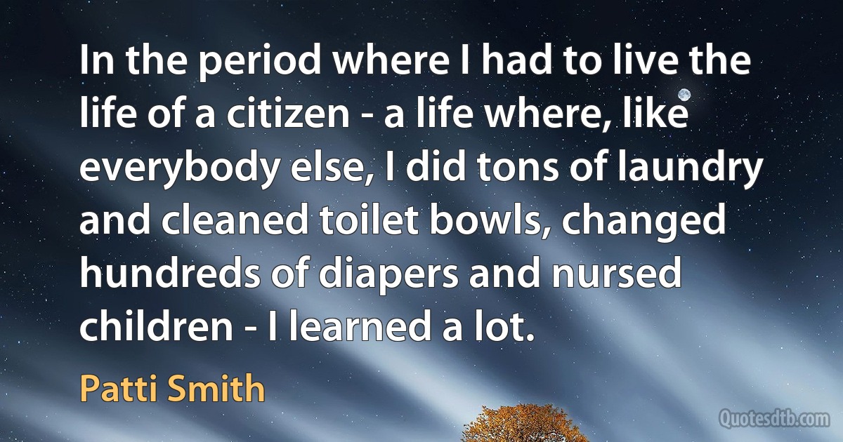 In the period where I had to live the life of a citizen - a life where, like everybody else, I did tons of laundry and cleaned toilet bowls, changed hundreds of diapers and nursed children - I learned a lot. (Patti Smith)