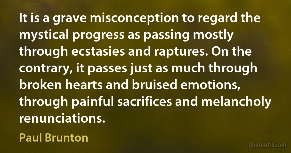 It is a grave misconception to regard the mystical progress as passing mostly through ecstasies and raptures. On the contrary, it passes just as much through broken hearts and bruised emotions, through painful sacrifices and melancholy renunciations. (Paul Brunton)