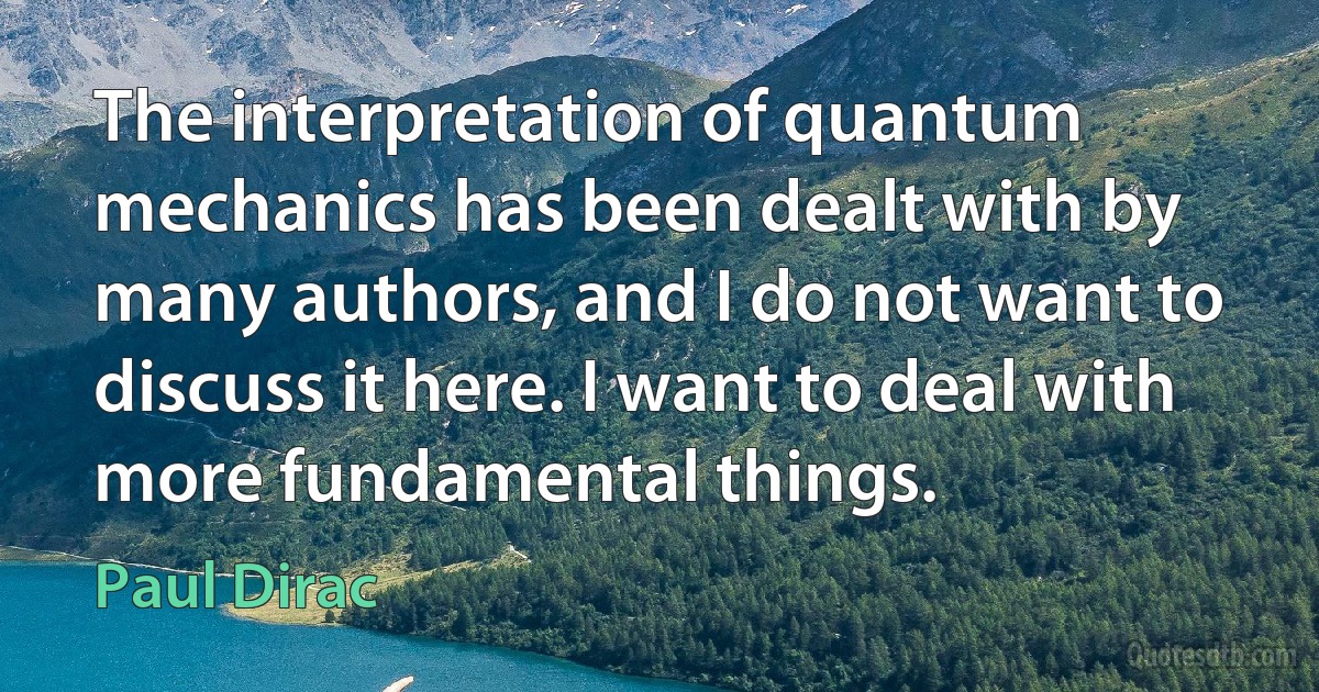 The interpretation of quantum mechanics has been dealt with by many authors, and I do not want to discuss it here. I want to deal with more fundamental things. (Paul Dirac)